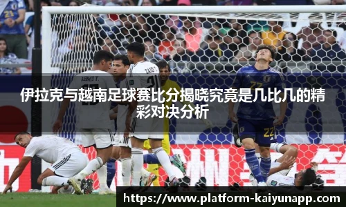 伊拉克与越南足球赛比分揭晓究竟是几比几的精彩对决分析
